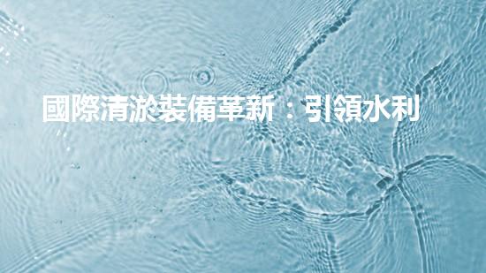 國際清淤裝備革新：引領水利行業(yè)技術革命！